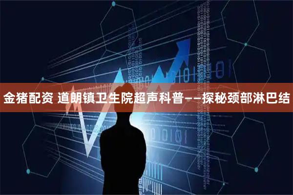 金猪配资 道朗镇卫生院超声科普——探秘颈部淋巴结