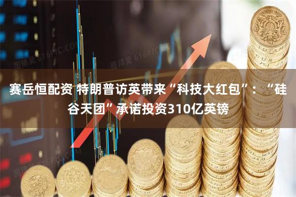 赛岳恒配资 特朗普访英带来“科技大红包”:“硅谷天团”承诺投资310亿英镑
