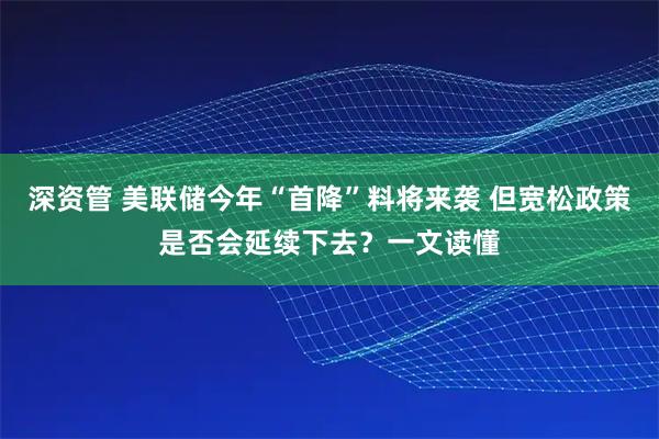 深资管 美联储今年“首降”料将来袭 但宽松政策是否会延续下去?一文读懂
