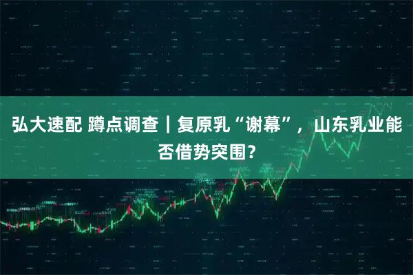 弘大速配 蹲点调查|复原乳“谢幕”,山东乳业能否借势突围?