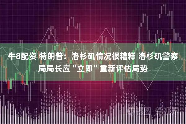 牛8配资 特朗普：洛杉矶情况很糟糕 洛杉矶警察局局长应“立即”重新评估局势