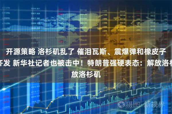 开源策略 洛杉矶乱了 催泪瓦斯、震爆弹和橡皮子弹齐发 新华社记者也被击中!特朗普强硬表态:解放洛杉矶