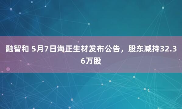 融智和 5月7日海正生材发布公告,股东减持32.36万股