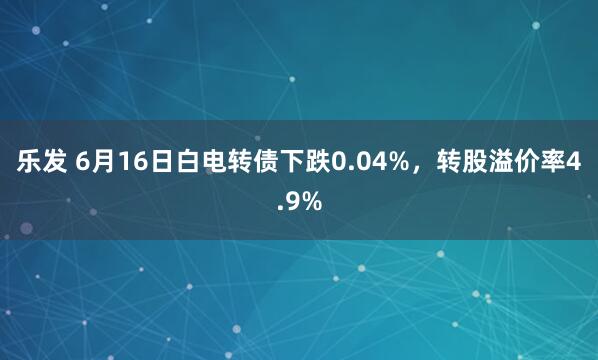 乐发 6月16日白电转债下跌0.04%,转股溢价率4.9%