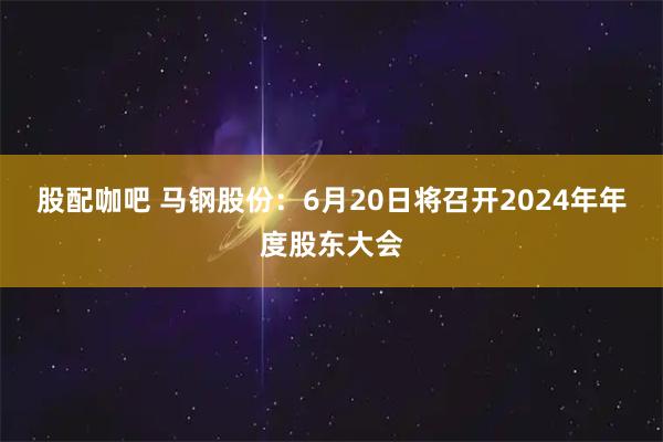 股配咖吧 马钢股份：6月20日将召开2024年年度股东大会