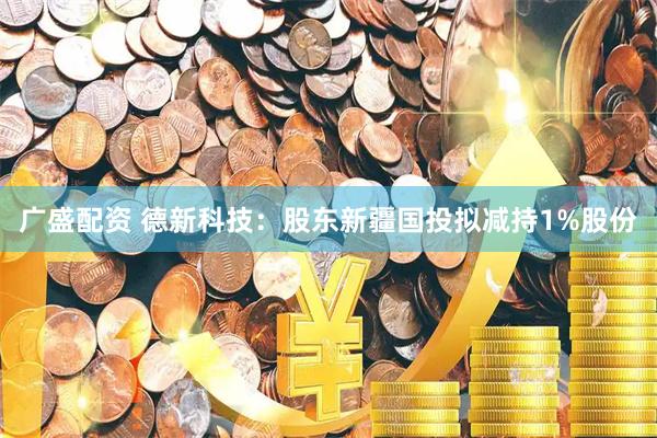 广盛配资 德新科技:股东新疆国投拟减持1%股份
