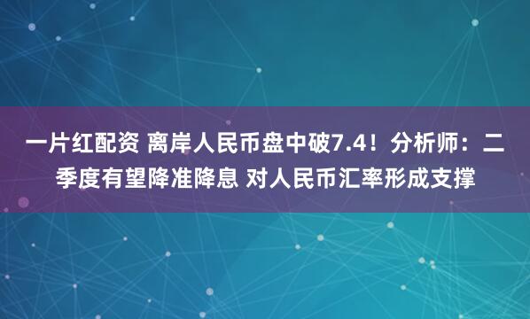一片红配资 离岸人民币盘中破7.4！分析师：二季度有望降准降息 对人民币汇率形成支撑