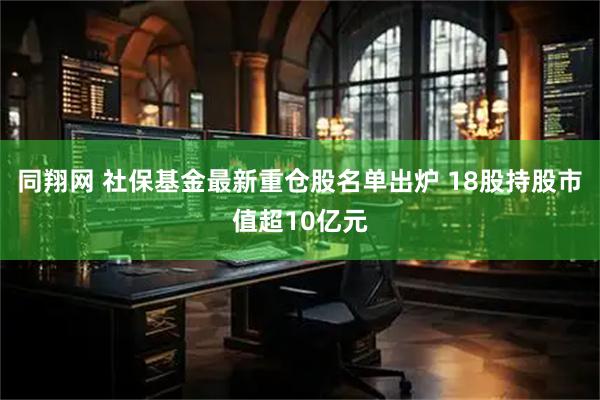 同翔网 社保基金最新重仓股名单出炉 18股持股市值超10亿元