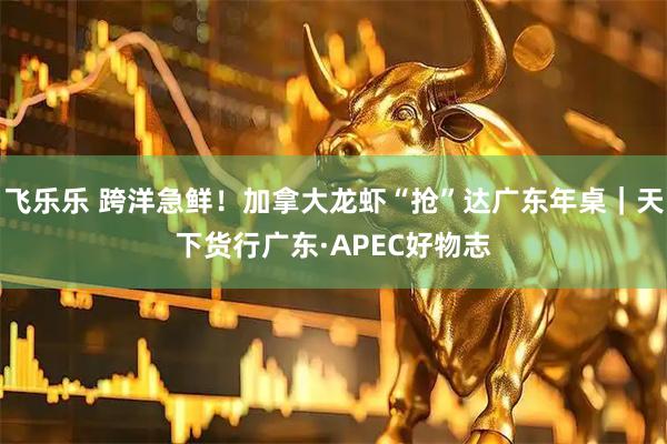 飞乐乐 跨洋急鲜！加拿大龙虾“抢”达广东年桌｜天下货行广东·APEC好物志
