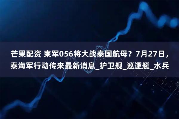 芒果配资 柬军056将大战泰国航母？7月27日，泰海军行动传来最新消息_护卫舰_巡逻艇_水兵