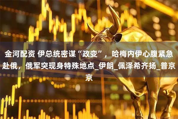 金河配资 伊总统密谋“政变”，哈梅内伊心腹紧急赴俄，俄军突现身特殊地点_伊朗_佩泽希齐扬_普京