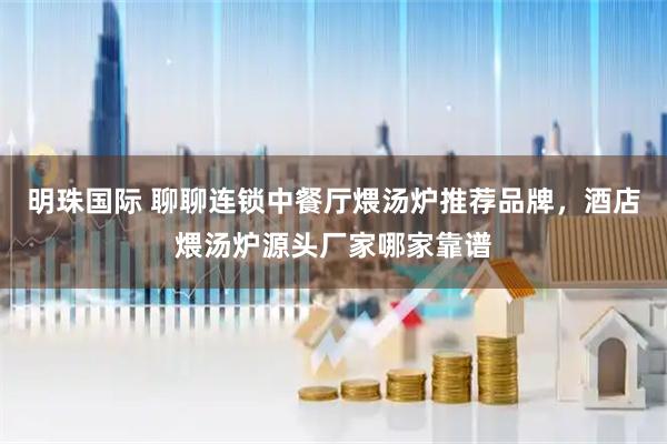 明珠国际 聊聊连锁中餐厅煨汤炉推荐品牌，酒店煨汤炉源头厂家哪家靠谱