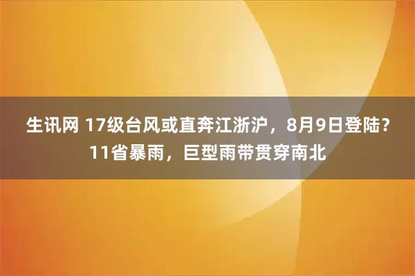 生讯网 17级台风或直奔江浙沪，8月9日登陆？11省暴雨，巨型雨带贯穿南北